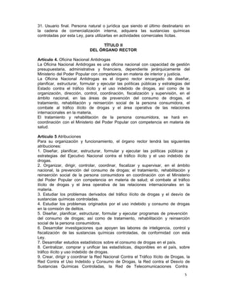5 
31. Usuario final. Persona natural o jurídica que siendo el último destinatario en
la cadena de comercialización interna, adquiera las sustancias químicas
controladas por esta Ley, para utilizarlas en actividades comerciales lícitas.
 
TÍTULO II
DEL ÓRGANO RECTOR
 
Artículo 4. Oficina Nacional Antidrogas
La Oficina Nacional Antidrogas es una oficina nacional con capacidad de gestión
presupuestaria, administrativa y financiera, dependiente jerárquicamente del
Ministerio del Poder Popular con competencia en materia de interior y justicia.
La Oficina Nacional Antidrogas es el órgano rector encargado de diseñar,
planificar, estructurar, formular y ejecutar las políticas públicas y estrategias del
Estado contra el tráfico ilícito y el uso indebido de drogas, así como de la
organización, dirección, control, coordinación, fiscalización y supervisión, en el
ámbito nacional, en las áreas de prevención del consumo de drogas, el
tratamiento, rehabilitación y reinserción social de la persona consumidora, el
combate al tráfico ilícito de drogas y el área operativa de las relaciones
internacionales en la materia.
El tratamiento y rehabilitación de la persona consumidora, se hará en
coordinación con el Ministerio del Poder Popular con competencia en materia de
salud.
 
Artículo 5 Atribuciones
Para su organización y funcionamiento, el órgano rector tendrá las siguientes
atribuciones:
1. Diseñar, planificar, estructurar, formular y ejecutar las políticas públicas y
estrategias del Ejecutivo Nacional contra el tráfico ilícito y el uso indebido de
drogas.
2. Organizar, dirigir, controlar, coordinar, fiscalizar y supervisar, en el ámbito
nacional, la prevención del consumo de drogas; el tratamiento, rehabilitación y
reinserción social de la persona consumidora en coordinación con el Ministerio
del Poder Popular con competencia en materia de salud; el combate al tráfico
ilícito de drogas y el área operativa de las relaciones internacionales en la
materia.
3. Estudiar los problemas derivados del tráfico ilícito de drogas y el desvío de
sustancias químicas controladas.
4. Estudiar los problemas originados por el uso indebido y consumo de drogas
en la comisión de delitos.
5. Diseñar, planificar, estructurar, formular y ejecutar programas de prevención
del consumo de drogas; así como de tratamiento, rehabilitación y reinserción
social de la persona consumidora.
6. Desarrollar investigaciones que apoyen las labores de inteligencia, control y
fiscalización de las sustancias químicas controladas, de conformidad con esta
Ley.
7. Desarrollar estudios estadísticos sobre el consumo de drogas en el país.
8. Centralizar, comprar y unificar las estadísticas, disponibles en el país, sobre
tráfico ilícito y uso indebido de drogas.
9. Crear, dirigir y coordinar la Red Nacional Contra el Tráfico Ilícito de Drogas, la
Red Contra el Uso Indebido y Consumo de Drogas, la Red contra el Desvío de
Sustancias Químicas Controladas, la Red de Telecomunicaciones Contra
 