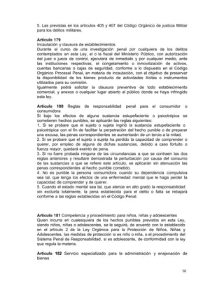 50 
5. Las previstas en los artículos 405 y 407 del Código Orgánico de justicia Militar
para los delitos militares.
 
Artículo 179
Incautación y clausura de establecimientos
Durante el curso de una investigación penal por cualquiera de los delitos
contemplados en esta Ley, el o la fiscal del Ministerio Público, con autorización
del juez o jueza de control, ejecutará de inmediato y por cualquier medio, ante
las instituciones respectivas, el congelamiento o inmovilización de activos,
cuentas bancarias o cajas de seguridad, conforme a lo dispuesto en el Código
Orgánico Procesal Penal, en materia de incautación, con el objetivo de preservar
la disponibilidad de los bienes producto de actividades ilícitas o instrumentos
utilizados para su comisión.
Igualmente podrá solicitar la clausura preventiva de todo establecimiento
comercial, y anexos o cualquier lugar abierto al público donde se haya infringido
esta ley.
 
Artículo 180 Reglas de responsabilidad penal para el consumidor o
consumidora
Si bajo los efectos de alguna sustancia estupefaciente o psicotrópica se
cometieren hechos punibles, se aplicarán las reglas siguientes:
1. Si se probare que el sujeto o sujeta ingirió la sustancia estupefaciente o
psicotrópica con el fin de facilitar la perpetración del hecho punible o de preparar
una excusa, las penas correspondientes se aumentarán de un tercio a la mitad.
2. Si se probare que el sujeto o sujeta ha perdido la capacidad de comprender o
querer, por empleo de alguna de dichas sustancias, debido a caso fortuito o
fuerza mayor, quedará exento de pena.
3. Si no fuere probada ninguna de las circunstancias a que se contraen las dos
reglas anteriores y resultare demostrada la perturbación por causa del consumo
de las sustancias a que se refiere este artículo, se aplicarán sin atenuación las
penas correspondientes al hecho punible cometido.
4. No es punible la persona consumidora cuando su dependencia compulsiva
sea tal, que tenga los efectos de una enfermedad mental que le haga perder la
capacidad de comprender y de querer.
5. Cuando el estado mental sea tal, que atenúe en alto grado la responsabilidad
sin excluirla totalmente, la pena establecida para el delito o falta se rebajará
conforme a las reglas establecidas en el Código Penal.
 
 
 
 
Artículo 181 Competencia y procedimiento para niños, niñas y adolescentes
Quien incurra en cualesquiera de los hechos punibles previstos en esta Ley,
siendo niños, niñas o adolescentes, se le seguirá, de acuerdo con lo establecido
en el artículo 2 de la Ley Orgánica para la Protección de Niños, Niñas y
Adolescentes, las medidas de protección si es niño o niña, o el procedimiento del
Sistema Penal de Responsabilidad, si es adolescente, de conformidad con la ley
que regula la materia.
 
Artículo 182 Servicio especializado para la administración y enajenación de
bienes
 