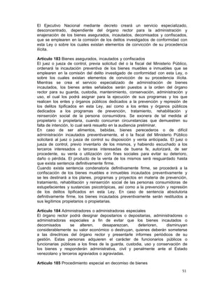 51 
El Ejecutivo Nacional mediante decreto creará un servicio especializado,
desconcentrado, dependiente del órgano rector para la administración y
enajenación de los bienes asegurados, incautados, decomisados y confiscados,
que se emplearen en la comisión de los delitos investigados de conformidad con
esta Ley o sobre los cuales existan elementos de convicción de su procedencia
ilícita.
 
Artículo 183 Bienes asegurados, incautados y confiscados
El juez o jueza de control, previa solicitud del o la fiscal del Ministerio Público,
ordenará la incautación preventiva de los bienes muebles e inmuebles que se
emplearen en la comisión del delito investigado de conformidad con esta Ley, o
sobre los cuales existan elementos de convicción de su procedencia ilícita.
Mientras se crea el servicio especializado de administración de bienes
incautados, los bienes antes señalados serán puestos a la orden del órgano
rector para su guarda, custodia, mantenimiento, conservación, administración y
uso, el cual los podrá asignar para la ejecución de sus programas y los que
realicen los entes y órganos públicos dedicados a la prevención y represión de
los delitos tipificados en esta Ley, así como a los entes y órganos públicos
dedicados a los programas de prevención, tratamiento, rehabilitación y
reinserción social de la persona consumidora. Se exonera de tal medida al
propietario o propietaria, cuando concurran circunstancias que demuestren su
falta de intención, lo cual será resuelto en la audiencia preliminar.
En caso de ser alimentos, bebidas, bienes perecederos o de difícil
administración incautados preventivamente, el o la fiscal del Ministerio Público
solicitará al juez o jueza de control su disposición y venta anticipada. El juez o
jueza de control, previo inventario de los mismos, y habiendo escuchado a los
terceros interesados o terceras interesadas de buena fe, autorizará, de ser
procedente, su venta o utilización con fines sociales para evitar su deterioro,
daño o pérdida. El producto de la venta de los mismos será resguardado hasta
que exista sentencia definitivamente firme.
Cuando exista sentencia condenatoria definitivamente firme, se procederá a la
confiscación de los bienes muebles e inmuebles incautados preventivamente y
se les destinará a los planes, programas y proyectos en materia de prevención,
tratamiento, rehabilitación y reinserción social de las personas consumidoras de
estupefacientes y sustancias psicotrópicas, así como a la prevención y represión
de los delitos tipificados en esta Ley. En caso de sentencia absolutoria
definitivamente firme, los bienes incautados preventivamente serán restituidos a
sus legítimos propietarios o propietarias.
 
Artículo 184 Administradores o administradoras especiales
El órgano rector podrá designar depositarios o depositarias, administradores o
administradoras especiales a fin de evitar que los bienes incautados o
decomisados se alteren, desaparezcan, deterioren, disminuyan
considerablemente su valor económico o destruyan, quienes deberán someterse
a las directrices del órgano rector y presentarle informes periódicos de su
gestión. Estas personas adquieren el carácter de funcionarios públicos o
funcionarias públicas a los fines de la guarda, custodia, uso y conservación de
los bienes y responderán administrativa, civil y penalmente ante el Estado
venezolano y terceros agraviados o agraviadas.
 
Artículo 185 Procedimiento especial en decomiso de bienes
 