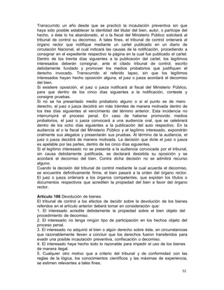 52 
Transcurrido un año desde que se practicó la incautación preventiva sin que
haya sido posible establecer la identidad del titular del bien, autor, o partícipe del
hecho, o éste lo ha abandonado, el o la fiscal del Ministerio Público solicitará al
tribunal de control su decomiso. A tales fines, el tribunal de control ordenará al
órgano rector que notifique mediante un cartel publicado en un diario de
circulación Nacional, el cual indicará las causas de la notificación, procediendo a
consignar en el expediente respectivo la página en la cual fue publicado el cartel.
Dentro de los treinta días siguientes a la publicación del cartel, los legítimos
interesados deberán consignar, ante el citado tribunal de control, escrito
debidamente fundado y promover los medios probatorios que justifiquen el
derecho invocado. Transcurrido el referido lapso, sin que los legítimos
interesados hayan hecho oposición alguna, el juez o jueza acordará el decomiso
del bien.
Si existiere oposición, el juez o jueza notificará al fiscal del Ministerio Público,
para que dentro de los cinco días siguientes a la notificación, conteste y
consigne pruebas.
Si no se ha presentado medio probatorio alguno o si el punto es de mero
derecho, el juez o jueza decidirá sin más trámites de manera motivada dentro de
los tres días siguientes al vencimiento del término anterior. Esta incidencia no
interrumpirá el proceso penal. En caso de haberse promovido medios
probatorios, el juez o jueza convocará a una audiencia oral, que se celebrará
dentro de los ocho días siguientes a la publicación del auto respectivo. En la
audiencia el o la fiscal del Ministerio Público y el legítimo interesado, expondrán
oralmente sus alegatos y presentarán sus pruebas. Al término de la audiencia, el
juez o jueza decidirá de manera motivada. La decisión que dicte el juez o jueza
es apelable por las partes, dentro de los cinco días siguientes.
Si el legítimo interesado no se presenta a la audiencia convocada por el tribunal,
sin causa debidamente justificada, se declarará desistida su oposición y se
acordará el decomiso del bien. Contra dicha decisión no se admitirá recurso
alguno.
Cuando la decisión del tribunal de control mediante la cual acuerda el decomiso,
se encuentre definitivamente firme, el bien pasará a la orden del órgano rector.
El juez o jueza ordenará a los órganos competentes, que expidan los títulos o
documentos respectivos que acrediten la propiedad del bien a favor del órgano
rector.
 
Artículo 186 Devolución de bienes
El tribunal de control a los efectos de decidir sobre la devolución de los bienes
referidos en el artículo anterior deberá tomar en consideración que:
1. El interesado acredite debidamente la propiedad sobre el bien objeto del
procedimiento de decomiso.
2. El interesado no tenga ningún tipo de participación en los hechos objeto del
proceso penal.
3. El interesado no adquirió el bien o algún derecho sobre éste, en circunstancias
que razonablemente lleven a concluir que los derechos fueron transferidos para
evadir una posible incautación preventiva, confiscación o decomiso.
4. El interesado haya hecho todo lo razonable para impedir el uso de los bienes
de manera ilegal.
5. Cualquier otro motivo que a criterio del tribunal y de conformidad con las
reglas de la lógica, los conocimientos científicos y las máximas de experiencia,
se estimen relevantes a tales fines.
 