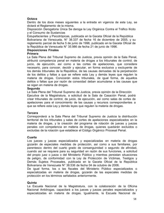 58 
Octava
Dentro de los doce meses siguientes a la entrada en vigencia de esta Ley, se
dictará el Reglamento de la misma.
Disposición Derogatoria Única Se deroga la Ley Orgánica Contra el Tráfico Ilícito
y el Consumo de Sustancias
Estupefacientes y Psicotrópicas, publicada en la Gaceta Oficial de la República
Bolivariana de Venezuela, N° 38.337 de fecha 16 de diciembre de 2005, y su
reglamento parcial de fecha 5 de junio de 1996, publicado en la Gaceta Oficial de
la República de Venezuela N° 35.986 de fecha 21 de junio de 1996.
Disposiciones Finales
Primera
La Sala Plena del Tribunal Supremo de Justicia, previa opinión de la Sala Penal,
atribuirá competencia penal en materia de drogas a los tribunales de control, de
juicio, de ejecución, así como a las cortes de apelaciones, que considere
necesario, para conocer, decidir y ejecutar, en forma exclusiva y excluyente de
los demás tribunales de la República, de las causas derivadas de la perpetración
de los delitos y faltas a que se refiere esta Ley y demás leyes que regulen la
materia de drogas. Conocerán estos tribunales, de igual forma, de aquellos
delitos o faltas que por razón de conexidad deban acumularse a las causas que
se sigan en materia de drogas.
Segunda
La Sala Plena del Tribunal Supremo de Justicia, previa opinión de la Dirección
Ejecutiva de la Magistratura, a solicitud de la Sala de Casación Penal, podrá
crear tribunales de control, de juicio, de ejecución, así como salas de cortes de
apelaciones para el conocimiento de las causas y recursos correspondientes a
que se refiere esta Ley y demás leyes que regulen la materia de drogas.
 
Tercera
Corresponderá a la Sala Plena del Tribunal Supremo de Justicia la distribución
territorial de los tribunales y salas de cortes de apelaciones especializados en la
materia de drogas, y la creación del programa de rotación de jueces y juezas
penales con competencia en materia de drogas, quienes quedarán excluidos o
excluidas de la rotación que establece el Código Orgánico Procesal Penal.
 
Cuarta
Los jueces y juezas especializados y especializadas en materia de drogas
gozarán de especiales medidas de protección, así como a sus familiares, por
parentesco dentro del cuarto grado de consanguinidad o segundo de afinidad,
cuando así se requiera para su seguridad en razón de sus funciones, a solicitud
del propio juez o jueza o del Ministerio Público y mientras persistan situaciones
de peligro, de conformidad con la Ley de Protección de Víctimas, Testigos y
Demás Sujetos Procesales, publicada en la Gaceta Oficial de la República
Bolivariana de Venezuela N° 38.536 de fecha 04 de octubre de 2006.
De igual forma, los o las fiscales del Ministerio Público especializados o
especializadas en materia de drogas, gozarán de las especiales medidas de
protección en los términos señalados anteriormente.
 
Quinta
La Escuela Nacional de la Magistratura, con la colaboración de la Oficina
Nacional Antidrogas, capacitará a los jueces y juezas penales especializados y
especializadas en materia de drogas. Igualmente, la Escuela Nacional de
 