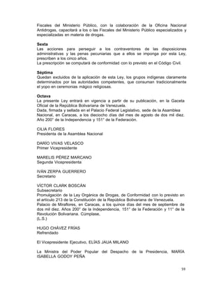 59 
Fiscales del Ministerio Público, con la colaboración de la Oficina Nacional
Antidrogas, capacitará a los o las Fiscales del Ministerio Público especializados y
especializadas en materia de drogas.
 
Sexta
Las acciones para perseguir a los contraventores de las disposiciones
administrativas y las penas pecuniarias que a ellos se imponga por esta Ley,
prescriben a los cinco años.
La prescripción se computará de conformidad con lo previsto en el Código Civil.
 
Séptima
Quedan excluidos de la aplicación de esta Ley, los grupos indígenas claramente
determinados por las autoridades competentes, que consuman tradicionalmente
el yopo en ceremonias mágico religiosas.
 
Octava
La presente Ley entrará en vigencia a partir de su publicación, en la Gaceta
Oficial de la República Bolivariana de Venezuela.
Dada, firmada y sellada en el Palacio Federal Legislativo, sede de la Asamblea
Nacional, en Caracas, a los dieciocho días del mes de agosto de dos mil diez.
Año 200° de la Independencia y 151° de la Federación.
 
CILIA FLORES
Presidenta de la Asamblea Nacional
 
DARÍO VIVAS VELASCO
Primer Vicepresidente
 
MARELIS PÉREZ MARCANO
Segunda Vicepresidenta
 
IVÁN ZERPA GUERRERO
Secretario
 
VÍCTOR CLARK BOSCÁN
Subsecretario
Promulgación de la Ley Orgánica de Drogas, de Conformidad con lo previsto en
el artículo 213 de la Constitución de la República Bolivariana de Venezuela.
Palacio de Miraflores, en Caracas, a los quince días del mes de septiembre de
dos mil diez. Años 200° de la Independencia, 151° de la Federación y 11° de la
Revolución Bolivariana. Cúmplase,
(L.S.)
 
HUGO CHÁVEZ FRÍAS
Refrendado
 
El Vicepresidente Ejecutivo, ELÍAS JAUA MILANO
 
La Ministra del Poder Popular del Despacho de la Presidencia, MARÍA
ISABELLA GODOY PEÑA
 
