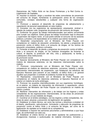 6 
Operaciones del Tráfico Ilícito en las Zonas Fronterizas y la Red Contra la
Legitimación de Capitales.
10. Impulsar la creación, dirigir y coordinar las redes comunitarias de prevención
del consumo de drogas, fomentando la participación activa de los consejos
comunales, consejos estudiantiles y cualquier otra forma de organización
popular.
11. Promover y asesorar el desarrollo de programas de adiestramiento y
capacitación de personal especializado en esta materia.
12. Concertar con los organismos de representación empresarial, sindical e
iglesias de cualquier culto, programas de prevención del consumo de drogas.
13. Conformar los grupos de trabajo interinstitucionales que estime conveniente
para cumplir sus objetivos. Estos grupos de trabajo funcionarán bajo la dirección
y supervisión del órgano rector, el cual podrá solicitar el concurso de los sectores
públicos y privados o de especialistas en la materia que estime necesarios.
14. Desarrollar conjuntamente con el Ministerio del Poder Popular con
competencia en materia de educación universitaria, los planes y programas de
prevención contra el tráfico ilícito y el consumo de drogas, en los centros de
educación universitaria, públicos o privados.
15. Fomentar el desarrollo de planes y programas de prevención contra el tráfico
ilícito y el consumo de drogas, en los institutos encargados de fomentar la
cultura, el deporte, la protección del niño, niña y adolescente, la familia y
cualesquiera otras instituciones
de promoción social.
16. Asesorar técnicamente al Ministerio del Poder Popular con competencia en
materia de relaciones exteriores, en las relaciones internacionales sobre la
materia.
17. Promover, conjuntamente con el Ministerio del Poder Popular con
competencia en materia de relaciones exteriores, convenios, tratados y demás
instrumentos internacionales de cooperación, que fortalezcan los esfuerzos del
Ejecutivo Nacional para prevenir el uso indebido, el tráfico ilícito y en general
aquéllos que propendan a combatir el problema mundial de las drogas.
18. Representar, conjuntamente con el Ministerio del Poder Popular con
competencia en materia de relaciones exteriores, al Ejecutivo Nacional en el
exterior en materia de lucha antidrogas.
19. Promover los acuerdos interinstitucionales con sus organismos homólogos
en el exterior, en materia de intercambio de información y capacitación, previo
conocimiento del Ministerio del Poder Popular con competencia en materia de
interior y justicia.
20. Mantener intercambio de información y de trabajo con los órganos y entes
competentes de las organizaciones internacionales, en las áreas de prevención
del tráfico ilícito y el uso indebido de drogas.
21. Coordinar en el ámbito estratégico, con los órganos y entes competentes, las
áreas de salud, aduanas y prevención de legitimación de capitales.
22. Establecer el criterio técnico, así como las normas y directrices a emplear en
el diseño, planificación, estructuración, formulación y ejecución de programas de
prevención contra el tráfico ilícito y el consumo de drogas, así como de la
legitimación de capitales en la materia de su competencia.
23. Establecer e imponer las sanciones pecuniarias y administrativas a que haya
lugar, de conformidad con esta Ley.
24. Establecer el criterio técnico al que deben ajustarse las publicaciones y
divulgaciones impresas o audiovisuales de material informativo, formativo y
 
