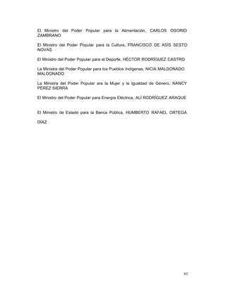 61 
El Ministro del Poder Popular para la Alimentación, CARLOS OSORIO
ZAMBRANO
 
El Ministro del Poder Popular para la Cultura, FRANCISCO DE ASÍS SESTO
NOVAS
El Ministro del Poder Popular para el Deporte, HÉCTOR RODRÍGUEZ CASTRO
La Ministra del Poder Popular para los Pueblos Indígenas, NICIA MALDONADO
MALDONADO
 
La Ministra del Poder Popular ara la Mujer y la Igualdad de Género, NANCY
PÉREZ SIERRA
 
El Ministro del Poder Popular para Energía Eléctrica, ALÍ RODRÍGUEZ ARAQUE
 
 
 
El Ministro de Estado para la Banca Pública, HUMBERTO RAFAEL ORTEGA
DÍAZ
 