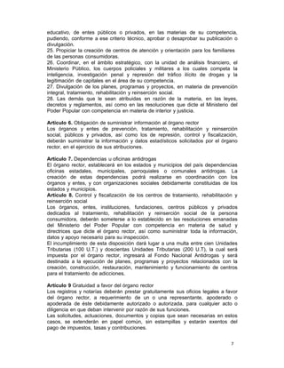 7 
educativo, de entes públicos o privados, en las materias de su competencia,
pudiendo, conforme a ese criterio técnico, aprobar o desaprobar su publicación o
divulgación.
25. Propiciar la creación de centros de atención y orientación para los familiares
de las personas consumidoras.
26. Coordinar, en el ámbito estratégico, con la unidad de análisis financiero, el
Ministerio Público, los cuerpos policiales y militares a los cuales competa la
inteligencia, investigación penal y represión del tráfico ilícito de drogas y la
legitimación de capitales en el área de su competencia.
27. Divulgación de los planes, programas y proyectos, en materia de prevención
integral, tratamiento, rehabilitación y reinserción social.
28. Las demás que le sean atribuidas en razón de la materia, en las leyes,
decretos y reglamentos, así como en las resoluciones que dicte el Ministerio del
Poder Popular con competencia en materia de interior y justicia.
 
Artículo 6. Obligación de suministrar información al órgano rector
Los órganos y entes de prevención, tratamiento, rehabilitación y reinserción
social, públicos y privados, así como los de represión, control y fiscalización,
deberán suministrar la información y datos estadísticos solicitados por el órgano
rector, en el ejercicio de sus atribuciones.
 
Artículo 7. Dependencias u oficinas antidrogas
El órgano rector, establecerá en los estados y municipios del país dependencias
oficinas estadales, municipales, parroquiales o comunales antidrogas. La
creación de estas dependencias podrá realizarse en coordinación con los
órganos y entes, y con organizaciones sociales debidamente constituidas de los
estados y municipios.
Artículo 8. Control y fiscalización de los centros de tratamiento, rehabilitación y
reinserción social
Los órganos, entes, instituciones, fundaciones, centros públicos y privados
dedicados al tratamiento, rehabilitación y reinserción social de la persona
consumidora, deberán someterse a lo establecido en las resoluciones emanadas
del Ministerio del Poder Popular con competencia en materia de salud y
directrices que dicte el órgano rector, así como suministrar toda la información,
datos y apoyo necesario para su inspección.
El incumplimiento de esta disposición dará lugar a una multa entre cien Unidades
Tributarias (100 U.T.) y doscientas Unidades Tributarias (200 U.T), la cual será
impuesta por el órgano rector, ingresará al Fondo Nacional Antidrogas y será
destinada a la ejecución de planes, programas y proyectos relacionados con la
creación, construcción, restauración, mantenimiento y funcionamiento de centros
para el tratamiento de adicciones.
 
Artículo 9 Gratuidad a favor del órgano rector
Los registros y notarías deberán prestar gratuitamente sus oficios legales a favor
del órgano rector, a requerimiento de un o una representante, apoderado o
apoderada de éste debidamente autorizado o autorizada, para cualquier acto o
diligencia en que deban intervenir por razón de sus funciones.
Las solicitudes, actuaciones, documentos y copias que sean necesarias en estos
casos, se extenderán en papel común, sin estampillas y estarán exentos del
pago de impuestos, tasas y contribuciones.
 