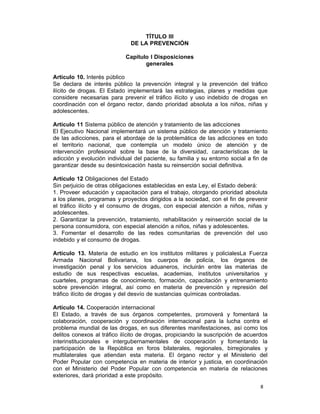 8 
TÍTULO III
DE LA PREVENCIÓN
 
Capítulo I Disposiciones
generales
 
Artículo 10. Interés público
Se declara de interés público la prevención integral y la prevención del tráfico
ilícito de drogas. El Estado implementará las estrategias, planes y medidas que
considere necesarias para prevenir el tráfico ilícito y uso indebido de drogas en
coordinación con el órgano rector, dando prioridad absoluta a los niños, niñas y
adolescentes.
 
Artículo 11 Sistema público de atención y tratamiento de las adicciones
El Ejecutivo Nacional implementará un sistema público de atención y tratamiento
de las adicciones, para el abordaje de la problemática de las adicciones en todo
el territorio nacional, que contempla un modelo único de atención y de
intervención profesional sobre la base de la diversidad, características de la
adicción y evolución individual del paciente, su familia y su entorno social a fin de
garantizar desde su desintoxicación hasta su reinserción social definitiva.
 
Artículo 12 Obligaciones del Estado
Sin perjuicio de otras obligaciones establecidas en esta Ley, el Estado deberá:
1. Proveer educación y capacitación para el trabajo, otorgando prioridad absoluta
a los planes, programas y proyectos dirigidos a la sociedad, con el fin de prevenir
el tráfico ilícito y el consumo de drogas, con especial atención a niños, niñas y
adolescentes.
2. Garantizar la prevención, tratamiento, rehabilitación y reinserción social de la
persona consumidora, con especial atención a niños, niñas y adolescentes.
3. Fomentar el desarrollo de las redes comunitarias de prevención del uso
indebido y el consumo de drogas.
 
Artículo 13. Materia de estudio en los institutos militares y policialesLa Fuerza
Armada Nacional Bolivariana, los cuerpos de policía, los órganos de
investigación penal y los servicios aduaneros, incluirán entre las materias de
estudio de sus respectivas escuelas, academias, institutos universitarios y
cuarteles, programas de conocimiento, formación, capacitación y entrenamiento
sobre prevención integral, así como en materia de prevención y represión del
tráfico ilícito de drogas y del desvío de sustancias químicas controladas.
 
Artículo 14. Cooperación internacional
El Estado, a través de sus órganos competentes, promoverá y fomentará la
colaboración, cooperación y coordinación internacional para la lucha contra el
problema mundial de las drogas, en sus diferentes manifestaciones, así como los
delitos conexos al tráfico ilícito de drogas, propiciando la suscripción de acuerdos
interinstitucionales e intergubernamentales de cooperación y fomentando la
participación de la República en foros bilaterales, regionales, birregionales y
multilaterales que atiendan esta materia. El órgano rector y el Ministerio del
Poder Popular con competencia en materia de interior y justicia, en coordinación
con el Ministerio del Poder Popular con competencia en materia de relaciones
exteriores, dará prioridad a este propósito.
 