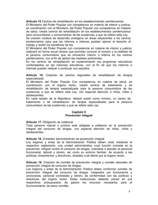 9 
Artículo 15 Centros de rehabilitación en los establecimientos penitenciarios
El Ministerio del Poder Popular con competencia en materia de interior y justicia,
en coordinación con el Ministerio del Poder Popular con competencia en materia
de salud, creará centros de rehabilitación en los establecimientos penitenciarios
para consumidores y consumidoras de las sustancias a que se refiere esta Ley.
Se crearán núcleos de desarrollo endógeno en áreas adyacentes a los centros
penitenciarios para que los internos e internas puedan ejercer el derecho al
trabajo y recibir los beneficios de ley.
El Ministerio del Poder Popular con competencia en materia de interior y justicia,
realizará en forma anual censos que permitan conocer el número y la realidad de
la persona consumidora que se encuentre interno o interna en los centros
penitenciarios, con el fin de aplicar las medidas pertinentes.
En los centros de rehabilitación se implementarán los programas educativos
contemplados en las misiones educativas, con el fin de que los internos e
internas puedan realizar o continuar sus estudios.
 
Artículo 16. Creación de centros regionales de rehabilitación de terapia
especializada
El Ministerio del Poder Popular Con competencia en materia de salud, en
coordinación con el órgano rector, creará centros de tratamiento y de
rehabilitación de terapia especializada para la persona consumidora de las
sustancias a que se refiere esta Ley, con especial atención a niños, niñas y
adolescentes.
En cada estado de la República, deberá existir como mínimo, un centro de
tratamiento o de rehabilitación de terapia especializada para la persona
consumidora de las sustancias a que se refiere esta Ley.
 
Capítulo II
Prevención integral
 
Artículo 17. Obligación de colaborar
Toda persona natural o jurídica está obligada a colaborar en la prevención
integral del consumo de drogas, con especial atención de niños, niñas y
adolescentes.
 
Artículo 18. Unidades administrativas de prevención integral
Los órganos y entes de la Administración Pública deben crear mediante el
respectivo reglamento, una unidad administrativa cuya función consista en la
prevención integral contra el consumo de drogas, orientada a atender al personal
funcionarial, laboral y obrero, así como su entorno familiar, de acuerdo a las
políticas, lineamientos y directrices, dictadas a tal efecto por el órgano rector.
 
Artículo 19. Creación de comités de prevención integral y comités laborales de
prevención integral de consumo de drogas
Los órganos y entes de la Administración Pública deben conformar comités de
prevención integral del consumo de drogas, integrados por funcionarios y
uncionarias, personal contratado y obrero, de conformidad con las políticas y
directrices del órgano rector. Estas instituciones deberán prever en sus
respectivos presupuestos de gastos los recursos necesarios para el
funcionamiento de estos comités.
 