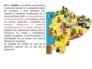 Art. 1.- Ámbito.- La presente Ley, Garantiza
el derecho humano a la educación regula
los principios y fines generales que
orientan la educación ecuatoriana, en el
marco del Buen Vivir, la interculturalidad y
la plurinacionalidad; y las relaciones entre
sus actores. Desarrolla y profundiza los
derechos, obligaciones y garantías
constitucionales en el ámbito educativo y
establece las regulaciones básicas para la
estructura, los niveles y modalidades,
modelo de gestión, el financiamiento y la
participación de los actores del Sistema
Nacional de educación.
Se exceptúa del ámbito de esta ley la
educación superior, que se rige por su
propia Ley.
 