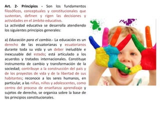 Art. 2- Principios - Son los fundamentos
filosóficos, conceptuales y constitucionales que
sustentan, definen y rigen las decisiones y
actividades en el ámbito educativo.
La actividad educativa se desarrolla atendiendo
los siguientes principios generales:
a) Educación para el cambio.- La educación es un
derecho de las ecuatorianas y ecuatorianos
durante toda su vida y un deber ineludible e
inexcusable del estado; está articulado a los
acuerdos y tratados internacionales. Constituye
instrumento de cambio y transformación de la
sociedad; contribuye a la construcción del país y
de los proyectos de vida y de la libertad de sus
habitantes; reconoce a los seres humanos, en
particular, a las niñas, niños y adolescentes, como
centro del proceso de enseñanza aprendizaje y
sujetos de derecho, se organiza sobre la base de
los principios constitucionales.
 