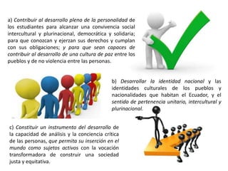 a) Contribuir al desarrollo pleno de la personalidad de
los estudiantes para alcanzar una convivencia social
intercultural y plurinacional, democrática y solidaria;
para que conozcan y ejerzan sus derechos y cumplan
con sus obligaciones; y para que sean capaces de
contribuir al desarrollo de una cultura de paz entre los
pueblos y de no violencia entre las personas.
c) Constituir un instrumento del desarrollo de
la capacidad de análisis y la conciencia crítica
de las personas, que permita su inserción en el
mundo como sujetos activos con la vocación
transformadora de construir una sociedad
justa y equitativa.
b) Desarrollar la identidad nacional y las
identidades culturales de los pueblos y
nacionalidades que habitan el Ecuador, y el
sentido de pertenencia unitario, intercultural y
plurinacional.
 