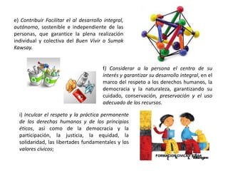 e) Contribuir Facilitar el al desarrollo integral,
autónomo, sostenible e independiente de las
personas, que garantice la plena realización
individual y colectiva del Buen Vivir o Sumak
Kawsay.
f) Considerar a la persona el centro de su
interés y garantizar su desarrollo integral, en el
marco del respeto a los derechos humanos, la
democracia y la naturaleza, garantizando su
cuidado, conservación, preservación y el uso
adecuado de los recursos.
i) Inculcar el respeto y la práctica permanente
de los derechos humanos y de los principios
éticos, así como de la democracia y la
participación, la justicia, la equidad, la
solidaridad, las libertades fundamentales y los
valores cívicos;
 