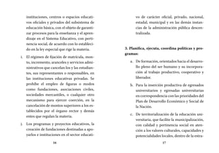 16 17
vo de carácter oficial, privado, nacional,
estadal, municipal y en las demás instan-
cias de la administración pública descen-
tralizada.
3. Planifica, ejecuta, coordina políticas y pro-
gramas:
De formación, orientados hacia el desarro-a.	
llo pleno del ser humano y su incorpora-
ción al trabajo productivo, cooperativo y
liberador.
Para la inserción productiva de egresadosb.	
universitarios y egresadas universitarias
en correspondencia con las prioridades del
Plan de Desarrollo Económico y Social de
la Nación.
De territorialización de la educación uni-c.	
versitaria, que facilite la municipalización,
con calidad y pertinencia social en aten-
ción a los valores culturales, capacidades y
potencialidades locales, dentro de la estra-
instituciones, centros o espacios educati-
vos oficiales y privados del subsistema de
educación básica, con el objeto de garanti-
zar procesos para la enseñanza y el apren-
dizaje en el Sistema Educativo, con perti-
nencia social, de acuerdo con lo estableci-
do en la ley especial que rige la materia.
El régimen de fijación de matrícula, mon-i.	
to, incremento, aranceles y servicios admi-
nistrativos que cancelan los y las estudian-
tes, sus representantes o responsables, en
las instituciones educativas privadas. Se
prohíbe el empleo de figuras o modos
como fundaciones, asociaciones civiles,
sociedades mercantiles, o cualquier otro
mecanismo para ejercer coerción, en la
cancelación de montos superiores a los es-
tablecidos por el órgano rector y demás
entes que regulan la materia.
Los programas y proyectos educativos, laj.	
creación de fundaciones destinadas a apo-
yarlos e instituciones en el sector educati-
 