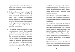 18 19
sarrollo de las tecnologías de la informa-
ción y comunicación, la organización co-
munal, la consolidación de la paz, la tole-
rancia, la convivencia y el respeto a los
derechos humanos.
De evaluación y registro nacional de infor-f.	
mación de edificaciones educativas oficia-
les y privadas, de acuerdo con la normativa
establecida.
De actualización permanente del currículog.	
nacional, los textos escolares y recursos di-
dácticos de obligatoria aplicación y uso en
todo el subsistema de educación básica, con
baseenlosprincipiosestablecidosenlaCons-
titución de la República y en la presente Ley.
Para la acreditación y certificación de co-h.	
nocimientos por experiencia con base en
el diálogo de saberes.
Que desarrollen el proceso educativo eni.	
instituciones y centros educativos oficiales
y privados, nacionales, estadales, munici-
tegia de inclusión social educativa y del
proyecto de desarrollo nacional endógeno,
sustentable y sostenible.
De desarrollo socio-cognitivo integral ded.	
ciudadanos y ciudadanas, articulando de
forma permanente, el aprender a ser, a co-
nocer, a hacer y a convivir, para desarrollar
armónicamente los aspectos cognitivos,
afectivos, axiológicos y prácticos, y supe-
rar la fragmentación, la atomización del
saber y la separación entre las actividades
manuales e intelectuales.
Para alcanzar un nuevo modelo de escuela,e.	
concebida como espacio abierto para la
producción y el desarrollo endógeno, el
quehacer comunitario, la formación inte-
gral, la creación y la creatividad, la promo-
ción de la salud, la lactancia materna y el
respeto por la vida, la defensa de un am-
biente sano, seguro y ecológicamente equi-
librado, las innovaciones pedagógicas, las
comunicaciones alternativas, el uso y de-
 