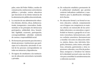 20 21
De evaluación estadística permanente dem.	
la poblacional estudiantil, que permita
construir indicadores cualitativos y cuan-
titativos para la planificación estratégica
de la Nación.
De educación formal y no formal en ma-n.	
teria educativa cultural, conjuntamente
con el órgano con competencia en mate-
ria cultural, sin menoscabo de las activi-
dades inherentes a su naturaleza y especi-
ficidad en historia y geografía en el con-
texto venezolano, latinoamericano, andi-
no, caribeño, amazónico, iberoamericano
y mundial. Así como en educación estéti-
ca, música, danza, cine, televisión, foto-
grafía, literatura, canto, teatro, artes plás-
ticas, artesanía, gastronomía y otras ex-
presiones culturales, con el fin de profun-
dizar, enriquecer y fortalecer los valores
de la identidad nacional como una de las
vías para consolidar la autodeterminación
y soberanía nacional.
pales, entes del Poder Público, medios de
comunicación, instituciones universitarias
públicas y privadas, centros educativos
que funcionen en las demás instancias de
la administración pública descentralizada.
La creación de una administración educa-j.	
tiva eficiente, efectiva, eficaz, desburocra-
tizada, transparente e innovadora, funda-
mentada en los principios de democracia
participativa, solidaridad, ética, honesti-
dad, legalidad, economía, participación,
corresponsabilidad, celeridad, rendición
de cuentas y responsabilidad social.
De formación permanente para docentes yk.	
demás personas e instituciones que parti-
cipan en la educación, ejerciendo el con-
trol de los procesos correspondientes en
todas sus instancias y dependencias.
De ingreso de estudiantes a las institucio-l.	
nes de educación universitaria nacionales
y privadas.
 