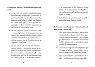 22 23
ca y responsable de los mensajes de los
medios de comunicación social públicos
y privados, universalizando y democrati-
zando su acceso.
En la defensa de la soberanía, la identidadd.	
nacional e integridad territorial.
5. Promueve la integración cultural y educati-
va regional y universal
En el intercambio de teorías y prácticas so-a.	
ciales, artísticas, de conocimientos, expe-
riencias, saberes populares y ancestrales,
que fortalezcan la identidad de nuestros
pueblos latinoamericanos, caribeños, indí-
genas y afrodescendientes.
Desde una concepción de la integración queb.	
privilegia la relación geoestratégica con el
mundo, respetando la diversidad cultural.
En el reconocimiento y convalidación de tí-c.	
tulos y certificados académicos expedidos.
4. Promueve, integra y facilita la participación
social:
A través de una práctica social efectiva dea.	
relaciones de cooperación, solidaridad y
convivencia entre las familias, la escuela,
la comunidad y la sociedad, que facilite
las condiciones para la participación or-
ganizada en la formación, ejecución y
control de la gestión educativa.
De las diferentes organizaciones socialesb.	
y comunitarias en el funcionamiento y
gestión del Sistema Educativo, facilitando
distintos mecanismos de contraloría so-
cial de acuerdo con la Constitución de la
República y las leyes.
De las familias, la escuela, las organiza-c.	
ciones sociales y comunitarias en la de-
fensa de los derechos y en el cumplimien-
to de los deberes comunicacionales para
la educación integral de los ciudadanos y
las ciudadanas, en la interpretación críti-
 