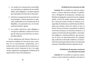 26 27
Prohibición de incitación al odio
Artículo 10. Se prohíbe en todas las institu-
ciones y centros educativos del país, la publica-
ción y divulgación de programas, mensajes, pu-
blicidad, propaganda y promociones de cualquier
índole, a través de medios impresos, audiovisua-
les u otros que inciten al odio, la violencia, la in-
seguridad, la intolerancia, la deformación del len-
guaje; que atenten contra los valores, la paz, la
moral, la ética, las buenas costumbres, la salud, la
convivencia humana, los derechos humanos y el
respeto a los derechos de los pueblos y comunida-
des indígenas y afrodescendientes, que promue-
van el terror, las discriminaciones de cualquier
tipo, el deterioro del medio ambiente y el menos-
cabo de los principios democráticos, de soberanía
nacional e identidad nacional, regional y local.
Prohibición de mensajes contrarios
a la soberanía nacional
Artículo 11. Se prohíbe en todas las institu-
ciones y centros educativos oficiales y privados, la
Los medios de comunicación social públi-1.	
cos y privados en cualquiera de sus modali-
dades, están obligados a conceder espacios
que materialicen los fines de la educación.
Orientan su programación de acuerdo con2.	
los principios y valores educativos y cultu-
rales establecidos en la Constitución de la
República, en la presente Ley y en el orde-
namiento jurídico vigente.
Los medios televisivos están obligados a3.	
incorporar subtítulos y traducción a la len-
gua de señas para las personas con disca-
pacidad auditiva.
En los subsistemas del Sistema Educativo se
incorporan unidades de formación para contri-
buir con el conocimiento, comprensión, uso y
análisis crítico de contenidos de los medios de co-
municación social. Asimismo la ley y los regla-
mentos regularán la propaganda en defensa de la
salud mental y física de la población.
 