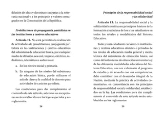 28 29
Principios de la responsabilidad social
y la solidaridad
Artículo 13. La responsabilidad social y la
solidaridad constituyen principios básicos de la
formación ciudadana de los y las estudiantes en
todos los niveles y modalidades del Sistema
Educativo.
Todo y toda estudiante cursante en institucio-
nes y centros educativos oficiales o privados de
los niveles de educación media general y media
técnica del subsistema de educación básica, así
como del subsistema de educación universitaria y
de las diferentes modalidades educativas del Sis-
tema Educativo, una vez culminado el programa
de estudio y de acuerdo con sus competencias,
debe contribuir con el desarrollo integral de la
Nación, mediante la práctica de actividades co-
munitarias, en concordancia con los principios
de responsabilidad social y solidaridad, estableci-
dos en la ley. Las condiciones para dar cumpli-
miento al contenido de este artículo serán esta-
blecidas en los reglamentos.
difusión de ideas y doctrinas contrarias a la sobe-
ranía nacional y a los principios y valores consa-
grados en la Constitución de la República.
Prohibiciones de propaganda partidista en
las instituciones y centros educativos
Artículo 12. No está permitida la realización
de actividades de proselitismo o propaganda par-
tidista en las instituciones y centros educativos
del subsistema de educación básica, por cualquier
medio de difusión, sea oral, impreso, eléctrico, ra-
diofónico, telemático o audiovisual:
En los niveles inicial y primaria.a.	
En ninguno de los niveles del subsistemab.	
de educación básica, puede utilizarse el
aula de clases y la cualidad de docente para
actividades de carácter partidista.
Las condiciones para dar cumplimiento al
contenido de este artículo, así como sus excepcio-
nes serán establecidas en las leyes especiales y sus
reglamentos.
 