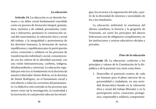 30 31
gias, los recursos y la organización del aula, a par-
tir de la diversidad de intereses y necesidades de
los y las estudiantes.
La educación ambiental, la enseñanza del
idioma castellano, la historia y la geografía de
Venezuela, así como los principios del ideario
bolivariano son de obligatorio cumplimiento, en
las instituciones y centros educativos oficiales y
privados.
Fines de la educación
Artículo 15. La educación, conforme a los
principios y valores de la Constitución de la Re-
pública y de la presente Ley, tiene como fines:
Desarrollar el potencial creativo de cada1.	
ser humano para el pleno ejercicio de su
personalidad y ciudadanía, en una socie-
dad democrática basada en la valoración
ética y social del trabajo liberador y en la
participación activa, consciente, protagó-
nica, responsable y solidaria, comprometi-
La educación
Artículo 14. La educación es un derecho hu-
mano y un deber social fundamental concebida
como un proceso de formación integral, gratuita,
laica, inclusiva y de calidad, permanente, conti-
nua e interactiva, promueve la construcción so-
cial del conocimiento, la valoración ética y social
del trabajo, y la integralidad y preeminencia de
los derechos humanos, la formación de nuevos
republicanos y republicanas para la participación
activa, consciente y solidaria en los procesos de
transformación individual y social, consustancia-
da con los valores de la identidad nacional, con
una visión latinoamericana, caribeña, indígena,
afrodescendiente y universal. La educación regu-
lada por esta Ley se fundamenta en la doctrina de
nuestro Libertador Simón Bolívar, en la doctrina
de Simón Rodríguez, en el humanismo social y
está abierta a todas las corrientes del pensamien-
to. La didáctica está centrada en los procesos que
tienen como eje la investigación, la creatividad y
la innovación, lo cual permite adecuar las estrate-
 