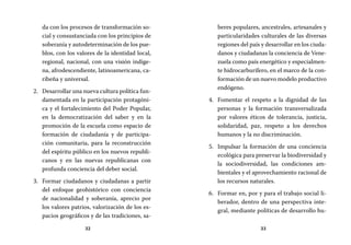 32 33
beres populares, ancestrales, artesanales y
particularidades culturales de las diversas
regiones del país y desarrollar en los ciuda-
danos y ciudadanas la conciencia de Vene-
zuela como país energético y especialmen-
te hidrocarburífero, en el marco de la con-
formación de un nuevo modelo productivo
endógeno.
Fomentar el respeto a la dignidad de las4.	
personas y la formación transversalizada
por valores éticos de tolerancia, justicia,
solidaridad, paz, respeto a los derechos
humanos y la no discriminación.
Impulsar la formación de una conciencia5.	
ecológica para preservar la biodiversidad y
la sociodiversidad, las condiciones am-
bientales y el aprovechamiento racional de
los recursos naturales.
Formar en, por y para el trabajo social li-6.	
berador, dentro de una perspectiva inte-
gral, mediante políticas de desarrollo hu-
da con los procesos de transformación so-
cial y consustanciada con los principios de
soberanía y autodeterminación de los pue-
blos, con los valores de la identidad local,
regional, nacional, con una visión indíge-
na, afrodescendiente, latinoamericana, ca-
ribeña y universal.
Desarrollar una nueva cultura política fun-2.	
damentada en la participación protagóni-
ca y el fortalecimiento del Poder Popular,
en la democratización del saber y en la
promoción de la escuela como espacio de
formación de ciudadanía y de participa-
ción comunitaria, para la reconstrucción
del espíritu público en los nuevos republi-
canos y en las nuevas republicanas con
profunda conciencia del deber social.
Formar ciudadanos y ciudadanas a partir3.	
del enfoque geohistórico con conciencia
de nacionalidad y soberanía, aprecio por
los valores patrios, valorización de los es-
pacios geográficos y de las tradiciones, sa-
 