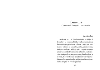 37
Capítulo II
Corresponsables de la Educación
Las familias
Artículo 17. Las familias tienen el deber, el
derecho y la responsabilidad en la orientación y
formación en principios, valores, creencias, acti-
tudes y hábitos en los niños, niñas, adolescentes,
jóvenes, adultos y adultas, para cultivar respeto,
amor, honestidad, tolerancia, reflexión, participa-
ción, independencia y aceptación. Las familias, la
escuela, la sociedad y el Estado son corresponsa-
bles en el proceso de educación ciudadana y desa-
rrollo integral de sus integrantes.
 