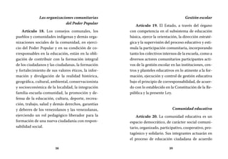 38 39
Gestión escolar
Artículo 19. El Estado, a través del órgano
con competencia en el subsistema de educación
básica, ejerce la orientación, la dirección estraté-
gica y la supervisión del proceso educativo y esti-
mula la participación comunitaria, incorporando
tanto los colectivos internos de la escuela, como a
diversos actores comunitarios participantes acti-
vos de la gestión escolar en las instituciones, cen-
tros y planteles educativos en lo atinente a la for-
mación, ejecución y control de gestión educativa
bajo el principio de corresponsabilidad, de acuer-
do con lo establecido en la Constitución de la Re-
pública y la presente Ley.
Comunidad educativa
Artículo 20. La comunidad educativa es un
espacio democrático, de carácter social comuni-
tario, organizado, participativo, cooperativo, pro-
tagónico y solidario. Sus integrantes actuarán en
el proceso de educación ciudadana de acuerdo
Las organizaciones comunitarias
del Poder Popular
Artículo 18. Los consejos comunales, los
pueblos y comunidades indígenas y demás orga-
nizaciones sociales de la comunidad, en ejerci-
cio del Poder Popular y en su condición de co-
rresponsables en la educación, están en la obli-
gación de contribuir con la formación integral
de los ciudadanos y las ciudadanas, la formación
y fortalecimiento de sus valores éticos, la infor-
mación y divulgación de la realidad histórica,
geográfica, cultural, ambiental, conservacionista
y socioeconómica de la localidad, la integración
familia-escuela-comunidad, la promoción y de-
fensa de la educación, cultura, deporte, recrea-
ción, trabajo, salud y demás derechos, garantías
y deberes de los venezolanos y las venezolanas,
ejerciendo un rol pedagógico liberador para la
formación de una nueva ciudadanía con respon-
sabilidad social.
 