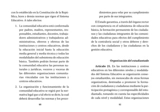 40 41
dimientos para velar por su cumplimiento
por parte de sus integrantes.
El Estado garantiza, a través del órgano rector
con competencia en el subsistema de educación
básica, la formación permanente de los ciudada-
nos y las ciudadanas integrantes de las comuni-
dades educativas para efectos del cumplimiento
de la contraloría social y otros deberes y dere-
chos de los ciudadanos y las ciudadanas en la
gestión educativa.
Organización del estudiantado
Artículo 21. En las instituciones y centros
educativos en los diferentes niveles y modalida-
des del Sistema Educativo se organizarán conse-
jos estudiantiles, sin menoscabo de otras formas
organizativas, destinadas a promover la forma-
ción de ciudadanos y ciudadanas mediante la par-
ticipación protagónica y corresponsable del estu-
diantado, tomando en cuenta las especificidades
de cada nivel y modalidad. Estas organizaciones
con lo establecido en la Constitución de la Repú-
blica, leyes y demás normas que rigen el Sistema
Educativo. A tales efectos:
La comunidad educativa está conformada1.	
por padres, madres, representantes, res-
ponsables, estudiantes, docentes, trabaja-
dores administrativos y trabajadoras ad-
ministrativas, obreros y obreras de las
instituciones y centros educativos, desde
la educación inicial hasta la educación
media general y media técnica y todas las
modalidades del subsistema de educación
básica. También podrán formar parte de
la comunidad educativa las personas na-
turales y jurídicas, voceros y voceras de
las diferentes organizaciones comunita-
rias vinculadas con las instituciones y
centros educativos.
La organización y funcionamiento de la2.	
comunidad educativa se regirá por la nor-
mativa legal que a tal efecto se dicte, la cual
deberá desarrollar las normas y los proce-
 