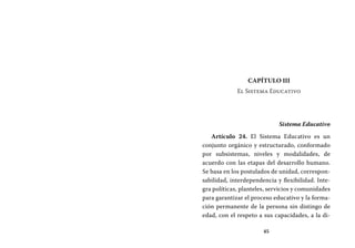 45
Capítulo III
El Sistema Educativo
Sistema Educativo
Artículo 24. El Sistema Educativo es un
conjunto orgánico y estructurado, conformado
por subsistemas, niveles y modalidades, de
acuerdo con las etapas del desarrollo humano.
Se basa en los postulados de unidad, correspon-
sabilidad, interdependencia y flexibilidad. Inte-
gra políticas, planteles, servicios y comunidades
para garantizar el proceso educativo y la forma-
ción permanente de la persona sin distingo de
edad, con el respeto a sus capacidades, a la di-
 