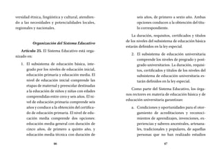 46 47
seis años, de primero a sexto año. Ambas
opciones conducen a la obtención del títu-
lo correspondiente.
La duración, requisitos, certificados y títulos
de los niveles del subsistema de educación básica
estarán definidos en la ley especial.
El subsistema de educación universitaria2.	
comprende los niveles de pregrado y post-
grado universitarios. La duración, requisi-
tos, certificados y títulos de los niveles del
subsistema de educación universitaria es-
tarán definidos en la ley especial.
Como parte del Sistema Educativo, los órga-
nos rectores en materia de educación básica y de
educación universitaria garantizan:
Condiciones y oportunidades para el otor-a.	
gamiento de acreditaciones y reconoci-
mientos de aprendizajes, invenciones, ex-
periencias y saberes ancestrales, artesana-
les, tradicionales y populares, de aquellas
personas que no han realizado estudios
versidad étnica, lingüística y cultural, atendien-
do a las necesidades y potencialidades locales,
regionales y nacionales.
Organización del Sistema Educativo
Artículo 25. El Sistema Educativo está orga-
nizado en:
El subsistema de educación básica, inte-1.	
grado por los niveles de educación inicial,
educación primaria y educación media. El
nivel de educación inicial comprende las
etapas de maternal y preescolar destinadas
a la educación de niños y niñas con edades
comprendidas entre cero y seis años. El ni-
vel de educación primaria comprende seis
años y conduce a la obtención del certifica-
do de educación primaria. El nivel de edu-
cación media comprende dos opciones:
educación media general con duración de
cinco años, de primero a quinto año, y
educación media técnica con duración de
 