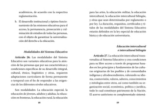 48 49
para las artes, la educación militar, la educación
intercultural, la educación intercultural bilingüe,
y otras que sean determinadas por reglamento o
por ley. La duración, requisitos, certificados y tí-
tulos de las modalidades del Sistema Educativo
estarán definidos en la ley especial de educación
básica y de educación universitaria.
Educación intercultural
e intercultural bilingüe
Artículo 27. La educación intercultural trans-
versaliza al Sistema Educativo y crea condiciones
para su libre acceso a través de programas basa-
dos en los principios y fundamentos de las cultu-
ras originarias de los pueblos y de comunidades
indígenas y afrodescendientes, valorando su idio-
ma, cosmovisión, valores, saberes, conocimientos
y mitologías entre otros, así como también su or-
ganización social, económica, política y jurídica,
todo lo cual constituye patrimonio de la Nación.
El acervo autóctono es complementado sistemá-
académicos, de acuerdo con la respectiva
reglamentación.
El desarrollo institucional y óptimo funcio-b.	
namiento de las misiones educativas para el
acceso, la permanencia, prosecución y cul-
minación de estudios de todas las personas,
con el objeto de garantizar la universaliza-
ción del derecho a la educación.
Modalidades del Sistema Educativo
Artículo 26. Las modalidades del Sistema
Educativo son variantes educativas para la aten-
ción de las personas que por sus características y
condiciones específicas de su desarrollo integral,
cultural, étnico, lingüístico y otras, requieren
adaptaciones curriculares de forma permanente
o temporal con el fin de responder a las exigen-
cias de los diferentes niveles educativos.
Son modalidades: La educación especial, la
educación de jóvenes, adultos y adultas, la educa-
ción en fronteras, la educación rural, la educación
 