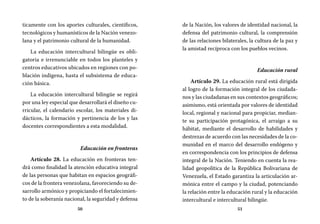 50 51
de la Nación, los valores de identidad nacional, la
defensa del patrimonio cultural, la comprensión
de las relaciones bilaterales, la cultura de la paz y
la amistad recíproca con los pueblos vecinos.
Educación rural
Artículo 29. La educación rural está dirigida
al logro de la formación integral de los ciudada-
nos y las ciudadanas en sus contextos geográficos;
asimismo, está orientada por valores de identidad
local, regional y nacional para propiciar, median-
te su participación protagónica, el arraigo a su
hábitat, mediante el desarrollo de habilidades y
destrezas de acuerdo con las necesidades de la co-
munidad en el marco del desarrollo endógeno y
en correspondencia con los principios de defensa
integral de la Nación. Teniendo en cuenta la rea-
lidad geopolítica de la República Bolivariana de
Venezuela, el Estado garantiza la articulación ar-
mónica entre el campo y la ciudad, potenciando
la relación entre la educación rural y la educación
intercultural e intercultural bilingüe.
ticamente con los aportes culturales, científicos,
tecnológicos y humanísticos de la Nación venezo-
lana y el patrimonio cultural de la humanidad.
La educación intercultural bilingüe es obli-
gatoria e irrenunciable en todos los planteles y
centros educativos ubicados en regiones con po-
blación indígena, hasta el subsistema de educa-
ción básica.
La educación intercultural bilingüe se regirá
por una ley especial que desarrollará el diseño cu-
rricular, el calendario escolar, los materiales di-
dácticos, la formación y pertinencia de los y las
docentes correspondientes a esta modalidad.
Educación en fronteras
Artículo 28. La educación en fronteras ten-
drá como finalidad la atención educativa integral
de las personas que habitan en espacios geográfi-
cos de la frontera venezolana, favoreciendo su de-
sarrollo armónico y propiciando el fortalecimien-
to de la soberanía nacional, la seguridad y defensa
 