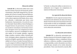 52 53
la Nación. La educación militar se ejercerá en co-
ordinación con el órgano con competencia en
materia de Educación Universitaria.
Ley especial de educación básica
Artículo 31. Una ley especial normará el fun-
cionamiento del subsistema de educación básica,
desde el nivel de educación inicial hasta el de edu-
cación media en todas sus modalidades y estable-
cerá los mecanismos de coordinación necesarios
con la educación universitaria.
La educación universitaria
Artículo 32. La educación universitaria pro-
fundiza el proceso de formación integral y perma-
nente de ciudadanos críticos y ciudadanas críticas,
reflexivos o reflexivas, sensibles y comprometidos
o comprometidas, social y éticamente con el desa-
rrollo del país, iniciado en los niveles educativos
precedentes. Tiene como función la creación, difu-
Educación militar
Artículo 30. La educación militar tiene como
función orientar el proceso de formación, perfec-
cionamiento y desarrollo integral de los y las inte-
grantes de la Fuerza Armada Nacional Bolivaria-
na mediante los procesos educativos sustentados
en los valores superiores del Estado, éticos, mora-
les, culturales e intelectuales que tienen como
fundamento el pensamiento y la acción de nues-
tro Libertador Simón Bolívar, Simón Rodríguez y
Ezequiel Zamora, los precursores y las precurso-
ras, los héroes venezolanos y las heroínas venezo-
lanas. El órgano rector con competencia en mate-
ria de Defensa, ejercerá la modalidad de educa-
ción militar, en tal sentido, planifica, organiza,
dirige, actualiza, controla, evalúa y formula polí-
ticas, estrategias, planes, programas de estudio y
proyectos dirigidos a garantizar una educación de
calidad en la Fuerza Armada Nacional Bolivaria-
na, para asegurar la defensa integral de la Nación,
cooperar en el mantenimiento del orden interno y
participar activamente en el desarrollo integral de
 