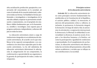 54 55
Principios rectores
de la educación universitaria
Artículo 33. La educación universitaria tie-
ne como principios rectores fundamentales los
establecidos en la Constitución de la República,
el carácter público, calidad y la innovación, el
ejercicio del pensamiento crítico y reflexivo, la
inclusión, la pertinencia, la formación integral,
la formación a lo largo de toda la vida, la autono-
mía, la articulación y cooperación internacional,
la democracia, la libertad, la solidaridad, la uni-
versalidad, la eficiencia, la justicia social, el res-
peto a los derechos humanos y la bioética, así
como la participación e igualdad de condiciones
y oportunidades. En el cumplimiento de sus fun-
ciones, la educación universitaria está abierta a
todas las corrientes del pensamiento y desarrolla
valores académicos y sociales que se reflejan en
sus contribuciones a la sociedad.
sión, socialización, producción, apropiación y con-
servación del conocimiento en la sociedad, así
como el estímulo de la creación intelectual y cultu-
ral en todas sus formas. Su finalidad es formar pro-
fesionales e investigadores o investigadoras de la
más alta calidad y auspiciar su permanente actuali-
zación y mejoramiento, con el propósito de esta-
blecer sólidos fundamentos que, en lo humanísti-
co, científico y tecnológico, sean soporte para el
progreso autónomo, independiente y soberano del
país en todas las áreas.
La educación universitaria estará a cargo de
instituciones integradas en un subsistema de edu-
cación universitaria, de acuerdo con lo que esta-
blezca la ley especial correspondiente y en con-
cordancia con otras leyes especiales para la edu-
cación universitaria. La ley del subsistema de
educación universitaria determinará la adscrip-
ción, la categorización de sus componentes, la
conformación y operatividad de sus organismos y
la garantía de participación de todos y todas sus
integrantes.
 