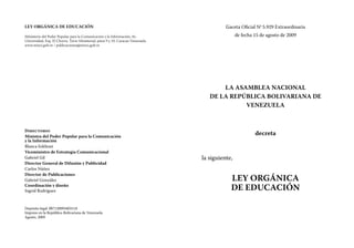 Gaceta Oficial No
5.929 Extraordinaria
de fecha 15 de agosto de 2009
LA ASAMBLEA NACIONAL
DE LA REPÚBLICA BOLIVARIANA DE
VENEZUELA
decreta
la siguiente,
LEY ORGÁNICA
DE EDUCACIÓN
LEY ORGÁNICA DE EDUCACIÓN
Ministerio del Poder Popular para la Comunicación y la Información; Av.
Universidad, Esq. El Chorro, Torre Ministerial, pisos 9 y 10. Caracas-Venezuela.
www.minci.gob.ve / publicaciones@minci.gob.ve
Directorio
Ministra del Poder Popular para la Comunicación
y la Información
Blanca Eekhout
Viceministro de Estrategia Comunicacional
Gabriel Gil
Director General de Difusión y Publicidad
Carlos Núñez
Director de Publicaciones
Gabriel González
Coordinación y diseño
Ingrid Rodríguez
Depósito legal: lf87120093403118
Impreso en la República Bolivariana de Venezuela.
Agosto, 2009
 