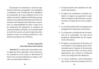58 59
El financiamiento del subsistema de edu-1.	
cación universitaria.
El ingreso de estudiantes al sistema me-2.	
diante un régimen que garantice la equi-
dad en el ingreso, la permanencia y su pro-
secución a lo largo de los cursos académi-
cos.
La creación intelectual y los programas de3.	
postgrado de la educación universitaria.
La evaluación y acreditación de los miem-4.	
bros de su comunidad, así como de los
programas administrados por las institu-
ciones del sistema.
El ingreso y permanencia de docentes, en5.	
concordancia con las disposiciones consti-
tucionales para el ingreso de funcionarios
y funcionarias de carrera, así como con las
disposiciones que normen la evaluación
de los y las integrantes del subsistema.
La carrera académica, como instrumento6.	
que norme la posición jerárquica de los y
El principio de autonomía se ejercerá respe-
tando los derechos consagrados a los ciudadanos
y ciudadanas en la Constitución de la República,
sin menoscabo de lo que establezca la ley en lo
relativo al control y vigilancia del Estado, para ga-
rantizar el uso eficiente del patrimonio de las ins-
tituciones del subsistema de educación universi-
taria. Es responsabilidad de todos y todas, los y
las integrantes del subsistema, la rendición de
cuentas periódicas al Estado y a la sociedad sobre
el uso de los recursos, así como la oportuna infor-
mación en torno a la cuantía, pertinencia y cali-
dad de los productos de sus labores.
Las leyes especiales
de la educación universitaria
Artículo 35. La educación universitaria esta-
rá regida por leyes especiales y otros instrumen-
tos normativos en los cuales se determinará la
forma en la cual este subsistema se integra y arti-
cula, así como todo lo relativo a:
 