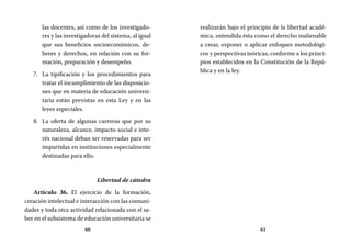 60 61
realizarán bajo el principio de la libertad acadé-
mica, entendida ésta como el derecho inalienable
a crear, exponer o aplicar enfoques metodológi-
cos y perspectivas teóricas, conforme a los princi-
pios establecidos en la Constitución de la Repú-
blica y en la ley.
las docentes, así como de los investigado-
res y las investigadoras del sistema, al igual
que sus beneficios socioeconómicos, de-
beres y derechos, en relación con su for-
mación, preparación y desempeño.
La tipificación y los procedimientos para7.	
tratar el incumplimiento de las disposicio-
nes que en materia de educación universi-
taria están previstas en esta Ley y en las
leyes especiales.
La oferta de algunas carreras que por su8.	
naturaleza, alcance, impacto social e inte-
rés nacional deban ser reservadas para ser
impartidas en instituciones especialmente
destinadas para ello.
Libertad de cátedra
Artículo 36. El ejercicio de la formación,
creación intelectual e interacción con las comuni-
dades y toda otra actividad relacionada con el sa-
ber en el subsistema de educación universitaria se
 