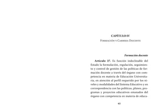 63
Capítulo IV
Formación y Carrera Docente
Formación docente
Artículo 37. Es función indeclinable del
Estado la formulación, regulación, seguimien-
to y control de gestión de las políticas de for-
mación docente a través del órgano con com-
petencia en materia de Educación Universita-
ria, en atención al perfil requerido por los ni-
veles y modalidades del Sistema Educativo y en
correspondencia con las políticas, planes, pro-
gramas y proyectos educativos emanados del
órgano con competencia en materia de educa-
 
