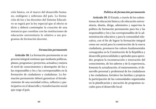 64 65
Política de formación permanente
Artículo 39. El Estado, a través de los subsis-
temas de educación básica y de educación univer-
sitaria, diseña, dirige, administra y supervisa la
política de formación permanente para los y las
responsables y los y las corresponsables de la ad-
ministración educativa y para la comunidad edu-
cativa, con el fin de lograr la formación integral
como ser social para la construcción de la nueva
ciudadanía, promueve los valores fundamentales
consagrados en la Constitución de la República y
desarrolla potencialidades y aptitudes para apren-
der, propicia la reconstrucción e innovación del
conocimiento, de los saberes y de la experiencia,
fomenta la actualización, el mejoramiento, el de-
sarrollo personal y profesional de los ciudadanos
y las ciudadanas, fortalece las familias y propicia
la participación de las comunidades organizadas
en la planificación y ejecución de programas so-
ciales para el desarrollo local.
ción básica, en el marco del desarrollo huma-
no, endógeno y soberano del país. La forma-
ción de los y las docentes del Sistema Educati-
vo se regirá por la ley especial que al efecto se
dicte y deberá contemplar la creación de una
instancia que coordine con las instituciones de
educación universitaria lo relativo a sus pro-
gramas de formación docente.
Formación permanente
Artículo 38. La formación permanente es un
proceso integral continuo que mediante políticas,
planes, programas y proyectos, actualiza y mejora
el nivel de conocimientos y desempeño de los y
las responsables y los y las corresponsables en la
formación de ciudadanos y ciudadanas. La for-
mación permanente deberá garantizar el fortale-
cimiento de una sociedad crítica, reflexiva y par-
ticipativa en el desarrollo y transformación social
que exige el país.
 