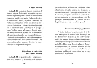 66 67
de sus funciones profesionales, tanto en el sector
oficial como privado; gozarán del derecho a la
permanencia en los cargos que desempeñan con
la jerarquía, categoría, remuneración y beneficios
socioeconómicos en correspondencia con los
principios establecidos en la Constitución de la
República, en esta Ley y en la ley especial.
Relaciones de trabajo y jubilación
Artículo 42. Los y las profesionales de la do-
cencia se regirán en sus relaciones de trabajo, por
las disposiciones de esta Ley, por las leyes espe-
ciales que regulen la materia, la Ley Orgánica del
Trabajo y demás disposiciones legales que le sean
aplicables. El personal docente adquiere el dere-
cho de jubilación con veinticinco años de servicio
activo en la educación, con un monto del cien por
ciento del sueldo y de conformidad con lo esta-
blecido en la ley especial.
Carrera docente
Artículo 40. La carrera docente constituye el
sistema integral de ingreso, promoción, perma-
nencia y egreso de quien la ejerce en instituciones
educativas oficiales y privadas. En los niveles des-
de inicial hasta media, responde a criterios de
evaluación integral de mérito académico y des-
empeño ético, social y educativo, de conformidad
con lo establecido en la Constitución de la Repú-
blica. Tendrán acceso a la carrera docente quie-
nes sean profesionales de la docencia, siendo con-
siderados como tales los que posean el título co-
rrespondiente otorgado por instituciones de edu-
cación universitaria para formar docentes. Una
ley especial regulará la carrera docente y la parti-
cularidad de los pueblos indígenas.
Estabilidad en el ejercicio
de la carrera docente
Artículo 41. Se garantiza a los y las profesio-
nales de la docencia, la estabilidad en el ejercicio
 