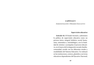 69
Capítulo V
Administración y Régimen Educativo
Supervisión educativa
Artículo 43. El Estado formula y administra
la política de supervisión educativa como un
proceso único, integral, holístico, social, huma-
nista, sistemático y metodológico, con la finali-
dad de orientar y acompañar el proceso educati-
vo, en el marco de la integración escuela-familia-
comunidad, acorde con los diferentes niveles y
modalidades del Sistema Educativo. Se realizará
en las instituciones, centros, planteles y servicios
educativos dependientes del Ejecutivo Nacional,
 