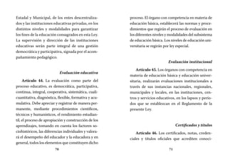 70 71
proceso. El órgano con competencia en materia de
educación básica, establecerá las normas y proce-
dimientos que regirán el proceso de evaluación en
los diferentes niveles y modalidades del subsistema
de educación básica. Los niveles de educación uni-
versitaria se regirán por ley especial.
Evaluación institucional
Artículo 45. Los órganos con competencia en
materia de educación básica y educación univer-
sitaria, realizarán evaluaciones institucionales a
través de sus instancias nacionales, regionales,
municipales y locales, en las instituciones, cen-
tros y servicios educativos, en los lapsos y perío-
dos que se establezcan en el Reglamento de la
presente Ley.
Certificados y títulos
Artículo 46. Los certificados, notas, creden-
ciales y títulos oficiales que acrediten conoci-
Estadal y Municipal, de los entes descentraliza-
dos y las instituciones educativas privadas, en los
distintos niveles y modalidades para garantizar
los fines de la educación consagrados en esta Ley.
La supervisión y dirección de las instituciones
educativas serán parte integral de una gestión
democrática y participativa, signada por el acom-
pañamiento pedagógico.
Evaluación educativa
Artículo 44. La evaluación como parte del
proceso educativo, es democrática, participativa,
continua, integral, cooperativa, sistemática, cuali-
cuantitativa, diagnóstica, flexible, formativa y acu-
mulativa. Debe apreciar y registrar de manera per-
manente, mediante procedimientos científicos,
técnicos y humanísticos, el rendimiento estudian-
til, el proceso de apropiación y construcción de los
aprendizajes, tomando en cuenta los factores so-
ciohistóricos, las diferencias individuales y valora-
rá el desempeño del educador y la educadora y en
general, todos los elementos que constituyen dicho
 