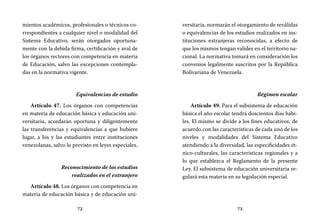 72 73
versitaria, normarán el otorgamiento de reválidas
o equivalencias de los estudios realizados en ins-
tituciones extranjeras reconocidas, a efecto de
que los mismos tengan validez en el territorio na-
cional. La normativa tomará en consideración los
convenios legalmente suscritos por la República
Bolivariana de Venezuela.
Régimen escolar
Artículo 49. Para el subsistema de educación
básica el año escolar tendrá doscientos días hábi-
les. El mismo se divide a los fines educativos, de
acuerdo con las características de cada uno de los
niveles y modalidades del Sistema Educativo
atendiendo a la diversidad, las especificidades ét-
nico-culturales, las características regionales y a
lo que establezca el Reglamento de la presente
Ley. El subsistema de educación universitaria re-
gulará esta materia en su legislación especial.
mientos académicos, profesionales o técnicos co-
rrespondientes a cualquier nivel o modalidad del
Sistema Educativo, serán otorgados oportuna-
mente con la debida firma, certificación y aval de
los órganos rectores con competencia en materia
de Educación, salvo las excepciones contempla-
das en la normativa vigente.
Equivalencias de estudio
Artículo 47. Los órganos con competencias
en materia de educación básica y educación uni-
versitaria, acordarán oportuna y diligentemente
las transferencias y equivalencias a que hubiere
lugar, a los y las estudiantes entre instituciones
venezolanas, salvo lo previsto en leyes especiales.
Reconocimiento de los estudios
realizados en el extranjero
Artículo 48. Los órganos con competencia en
materia de educación básica y de educación uni-
 