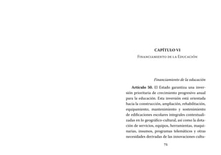 75
Capítulo VI
Financiamiento de la Educación
Financiamiento de la educación
Artículo 50. El Estado garantiza una inver-
sión prioritaria de crecimiento progresivo anual
para la educación. Esta inversión está orientada
hacia la construcción, ampliación, rehabilitación,
equipamiento, mantenimiento y sostenimiento
de edificaciones escolares integrales contextuali-
zadas en lo geográfico-cultural, así como la dota-
ción de servicios, equipos, herramientas, maqui-
narias, insumos, programas telemáticos y otras
necesidades derivadas de las innovaciones cultu-
 