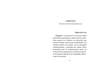 5
Capítulo I
Disposiciones Fundamentales
Objeto de la Ley
Artículo 1. La presente Ley tiene por objeto
desarrollar los principios y valores rectores, dere-
chos, garantí--as y deberes en educación, que
asume el Estado como función indeclinable y de
máximo interés, de acuerdo con los principios
constitucionales y orientada por valores éticos
humanistas para la transformación social, así
como las bases organizativas y de funcionamien-
to del Sistema Educativo de la República Boliva-
riana de Venezuela.
 