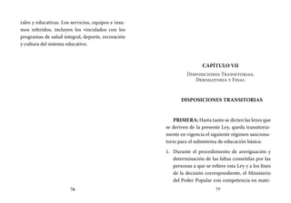 76 77
Capítulo VII
Disposiciones Transitorias,
Derogatoria y Final
DISPOSICIONES TRANSITORIAS
PRIMERA: Hasta tanto se dicten las leyes que
se deriven de la presente Ley, queda transitoria-
mente en vigencia el siguiente régimen sanciona-
torio para el subsistema de educación básica:
Durante el procedimiento de averiguación y1.	
determinación de las faltas cometidas por las
personas a que se refiere esta Ley y a los fines
de la decisión correspondiente, el Ministerio
del Poder Popular con competencia en mate-
rales y educativas. Los servicios, equipos e insu-
mos referidos, incluyen los vinculados con los
programas de salud integral, deporte, recreación
y cultura del sistema educativo.
 