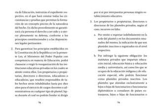 78 79
por sí ni por interpuestas personas ningún es-
tablecimiento educativo.
Los propietarios o propietarias, directores o3.	
directoras de los planteles privados, según el
caso, incurren en falta:
Por omitir o expresar indebidamente en laa.	
sede del plantel y en los documentos ema-
nados del mismo, la indicación de que son
planteles inscritos o registrados en el nivel
respectivo.
Por infringir la siguiente obligación: losb.	
institutos privados que impartan educa-
ción inicial, educación básica y educación
media y universitaria, así como los que se
ocupen de la educación indígena y de edu-
cación especial, sólo podrán funcionar
como planteles privados inscritos. Los
planteles que atiendan exclusivamente a
hijos o hijas de funcionarios o funcionarias
diplomáticos o consulares de países ex-
tranjeros, hijos o hijas de funcionarios o
ria de Educación, instruirán el expediente res-
pectivo, en el que hará constar todas las cir-
cunstancias y pruebas que permitan la forma-
ción de un concepto preciso de la naturaleza
del hecho. En dicho procedimiento se garanti-
zará a la persona el derecho a ser oído y a ejer-
cer plenamente su defensa, conforme a los
principios constitucionales y a las disposicio-
nes legales pertinentes.
Para garantizar los principios establecidos en2.	
la Constitución de la República y en la presen-
te Ley, el Ministerio del Poder Popular con
competencia en materia de Educación, podrá
clausurar o exigir la reorganización de las ins-
tituciones educativas privadas en los cuales se
atente contra ellos. Los propietarios o propie-
tarias, directores o directoras, educadores o
educadoras, que resulten responsables de ta-
les hechos serán inhabilitados hasta por diez
años para el ejercicio de cargos docentes o ad-
ministrativos en cualquier tipo de plantel, lap-
so durante el cual no podrán fundar ni dirigir
 