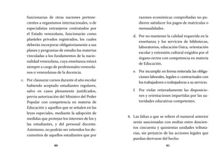 80 81
razones económicas comprobadas no pu-
dieren satisfacer los pagos de matrículas o
mensualidades.
Por no mantener la calidad requerida en lad.	
enseñanza y los servicios de bibliotecas,
laboratorios, educación física, orientación
escolar y extensión cultural exigidos por el
órgano rector con competencia en materia
de Educación.
Por incumplir en forma reiterada las obliga-e.	
ciones laborales, legales o contractuales con
los trabajadores o trabajadoras a su servicio.
Por violar reiteradamente las disposicio-f.	
nes y orientaciones impartidas por las au-
toridades educativas competentes.
Las faltas a que se refiere el numeral anterior4.	
serán sancionadas con multas entre doscien-
tos cincuenta y quinientas unidades tributa-
rias, sin perjuicio de las acciones legales que
puedan derivarse del hecho.
funcionarias de otras naciones pertene-
cientes a organismos internacionales, o de
especialistas extranjeros contratados por
el Estado venezolano, funcionarán como
planteles privados registrados, los cuales
deberán incorporar obligatoriamente a sus
planes y programas de estudio las materias
vinculadas a los fundamentos de la nacio-
nalidad venezolana, cuya enseñanza estará
siempre a cargo de profesionales venezola-
nos o venezolanas de la docencia.
Por clausurar cursos durante el año escolarc.	
habiendo aceptado estudiantes regulares,
salvo en casos plenamente justificados,
previa autorización del Ministro del Poder
Popular con competencia en materia de
Educación y aquellos que se señalen en las
leyes especiales, mediante la adopción de
medidas que protejan los intereses de los y
las estudiantes, y del personal docente.
Asimismo, no podrán ser retenidos los do-
cumentos de aquellos estudiantes que por
 