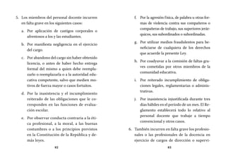 82 83
Por la agresión física, de palabra u otras for-f.	
mas de violencia contra sus compañeros o
compañeras de trabajo, sus superiores jerár-
quicos, sus subordinados o subordinadas.
Por utilizar medios fraudulentos para be-g.	
neficiarse de cualquiera de los derechos
que acuerde la presente Ley.
Por coadyuvar a la comisión de faltas gra-h.	
ves cometidas por otros miembros de la
comunidad educativa.
Por reiterado incumplimiento de obliga-i.	
ciones legales, reglamentarias o adminis-
trativas.
Por inasistencia injustificada durante tresj.	
días hábiles en el período de un mes. El Re-
glamento establecerá todo lo relativo al
personal docente que trabaje a tiempo
convencional y otros casos.
También incurren en falta grave los profesio-6.	
nales o las profesionales de la docencia en
ejercicio de cargos de dirección o supervi-
Los miembros del personal docente incurren5.	
en falta grave en los siguientes casos:
Por aplicación de castigos corporales oa.	
afrentosos a los y las estudiantes.
Por manifiesta negligencia en el ejerciciob.	
del cargo.
Por abandono del cargo sin haber obtenidoc.	
licencia, o antes de haber hecho entrega
formal del mismo a quien debe reempla-
zarlo o reemplazarla o a la autoridad edu-
cativa competente, salvo que medien mo-
tivos de fuerza mayor o casos fortuitos.
Por la inasistencia y el incumplimientod.	
reiterado de las obligaciones que le co-
rresponden en las funciones de evalua-
ción escolar.
Por observar conducta contraria a la éti-e.	
ca profesional, a la moral, a las buenas
costumbres o a los principios previstos
en la Constitución de la República y de-
más leyes.
 