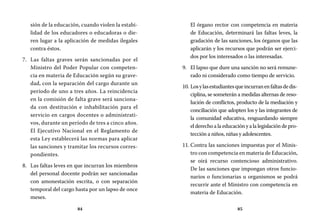 84 85
El órgano rector con competencia en materia
de Educación, determinará las faltas leves, la
gradación de las sanciones, los órganos que las
aplicarán y los recursos que podrán ser ejerci-
dos por los interesados o las interesadas.
El lapso que dure una sanción no será remune-9.	
rado ni considerado como tiempo de servicio.
Losylasestudiantesqueincurranenfaltasdedis-10.	
ciplina, se someterán a medidas alternas de reso-
lución de conflictos, producto de la mediación y
conciliación que adopten los y las integrantes de
la comunidad educativa, resguardando siempre
el derecho a la educación y a la legislación de pro-
tección a niños, niñas y adolescentes.
Contra las sanciones impuestas por el Minis-11.	
tro con competencia en materia de Educación,
se oirá recurso contencioso administrativo.
De las sanciones que impongan otros funcio-
narios o funcionarias u organismos se podrá
recurrir ante el Ministro con competencia en
materia de Educación.
sión de la educación, cuando violen la estabi-
lidad de los educadores o educadoras o die-
ren lugar a la aplicación de medidas ilegales
contra éstos.
Las faltas graves serán sancionadas por el7.	
Ministro del Poder Popular con competen-
cia en materia de Educación según su grave-
dad, con la separación del cargo durante un
período de uno a tres años. La reincidencia
en la comisión de falta grave será sanciona-
da con destitución e inhabilitación para el
servicio en cargos docentes o administrati-
vos, durante un período de tres a cinco años.
El Ejecutivo Nacional en el Reglamento de
esta Ley establecerá las normas para aplicar
las sanciones y tramitar los recursos corres-
pondientes.
Las faltas leves en que incurran los miembros8.	
del personal docente podrán ser sancionadas
con amonestación escrita, o con separación
temporal del cargo hasta por un lapso de once
meses.
 