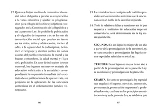 86 87
La reincidencia en cualquiera de las faltas pre-13.	
vistas en los numerales anteriores será sancio-
nada con el doble de la sanción impuesta.
Todo lo relativo a faltas y sanciones en lo que14.	
respecta a institutos de educación superior
universitaria, será determinado en la ley co-
rrespondiente.
SEGUNDA: En un lapso no mayor de un año
a partir de la promulgación de la presente Ley,
se sancionarán y promulgarán las legislacio-
nes especiales referidas en esta Ley.
TERCERA: En un lapso no mayor de un año a
partir de la promulgación de la presente Ley,
se sancionará y promulgará su Reglamento.
CUARTA: En tanto se promulga la ley especial
que regulará el ingreso, ejercicio, promoción,
permanencia, prosecución y egreso en la profe-
sión docente, con base en los principios consti-
tucionales y en la presente Ley, se establece que
Quienes dirijan medios de comunicación so-12.	
cial están obligados a prestar su cooperación
a la tarea educativa y ajustar su programa-
ción para el logro de los fines y objetivos con-
sagrados en la Constitución de la República y
en la presente Ley. Se prohíbe la publicación
y divulgación de impresos u otras formas de
comunicación social que produzcan terror
en los niños, niñas y adolescentes, inciten al
odio, a la agresividad, la indisciplina, defor-
men el lenguaje y atenten contra los sanos
valores del pueblo venezolano, la moral y las
buenas costumbres, la salud mental y física
de la población. En caso de infracción de este
numeral, los órganos rectores en materia de
educación solicitarán a la autoridad corres-
pondiente la suspensión inmediata de las ac-
tividades o publicaciones de que se trate, sin
perjuicio de la aplicación de las sanciones
contenidas en el ordenamiento jurídico ve-
nezolano.
 