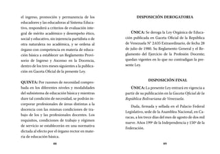88 89
DISPOSICIÓN DEROGATORIA
ÚNICA: Se deroga la Ley Orgánica de Educa-
ción publicada en Gaceta Oficial de la República
de Venezuela N° 2.635 Extraordinario, de fecha 28
de julio de 1980. Su Reglamento General y el Re-
glamento del Ejercicio de la Profesión Docente;
quedan vigentes en lo que no contradigan la pre-
sente Ley.
DISPOSICIÓN FINAL
ÚNICA: La presente Ley entrará en vigencia a
partir de su publicación en la Gaceta Oficial de la
República Bolivariana de Venezuela.
Dada, firmada y sellada en el Palacio Federal
Legislativo, sede de la Asamblea Nacional, en Ca-
racas, a los trece días del mes de agosto de dos mil
nueve. Años 199º de la Independencia y 150º de la
Federación.
el ingreso, promoción y permanencia de los
educadores y las educadoras al Sistema Educa-
tivo, responderá a criterios de evaluación inte-
gral de mérito académico y desempeño ético,
social y educativo, sin injerencia partidista o de
otra naturaleza no académica, y se ordena al
órgano con competencia en materia de educa-
ción básica a establecer un Reglamento Provi-
sorio de Ingreso y Ascenso en la Docencia,
dentro de los tres meses siguientes a la publica-
ción en Gaceta Oficial de la presente Ley.
QUINTA: Por razones de necesidad compro-
bada en los diferentes niveles y modalidades
del subsistema de educación básica y mientras
dure tal condición de necesidad, se podrán in-
corporar profesionales de áreas distintas a la
docencia con las mismas condiciones de tra-
bajo de los y las profesionales docentes. Los
requisitos, condiciones de trabajo y régimen
de servicio se establecerán en una normativa
dictada al efecto por el órgano rector en mate-
ria de educación básica.
 